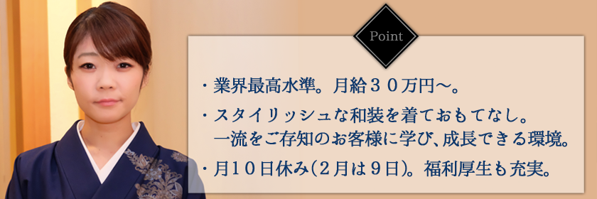 ポイント・業界最高水準。月給30万円~。・スタイリッシュな和装を着ておもてなし。一流をご存知のお客様に学び、成長できる環境。・月9日休み(2月は8日)。福利厚生も充実。